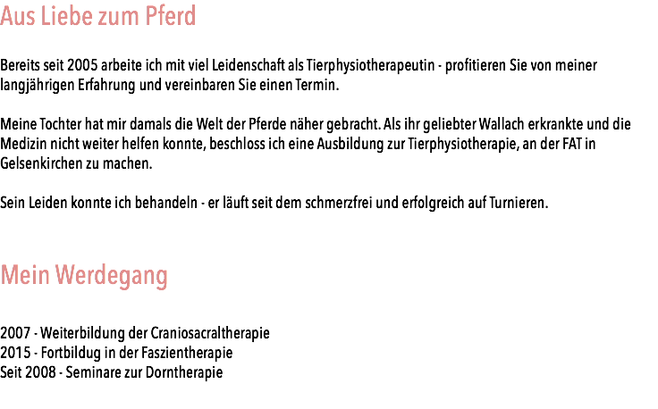Aus Liebe zum Pferd Bereits seit 2005 arbeite ich mit viel Leidenschaft als Tierphysiotherapeutin - profitieren Sie von meiner langjährigen Erfahrung und vereinbaren Sie einen Termin. Meine Tochter hat mir damals die Welt der Pferde näher gebracht. Als ihr geliebter Wallach erkrankte und die Medizin nicht weiter helfen konnte, beschloss ich eine Ausbildung zur Tierphysiotherapie, an der FAT in Gelsenkirchen zu machen. Sein Leiden konnte ich behandeln - er läuft seit dem schmerzfrei und erfolgreich auf Turnieren. Mein Werdegang 2007 - Weiterbildung der Craniosacraltherapie 2015 - Fortbildug in der Faszientherapie Seit 2008 - Seminare zur Dorntherapie
