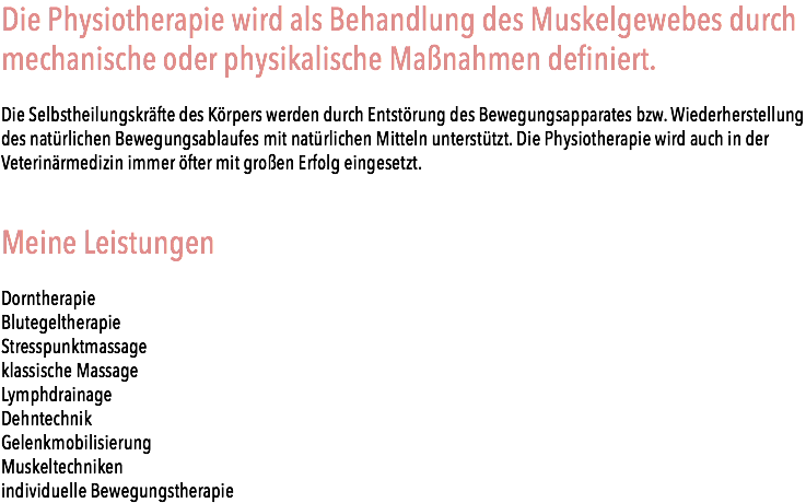 Die Physiotherapie wird als Behandlung des Muskelgewebes durch mechanische oder physikalische Maßnahmen definiert. Die Selbstheilungskräfte des Körpers werden durch Entstörung des Bewegungsapparates bzw. Wiederherstellung des natürlichen Bewegungsablaufes mit natürlichen Mitteln unterstützt. Die Physiotherapie wird auch in der Veterinärmedizin immer öfter mit großen Erfolg eingesetzt. Meine Leistungen Dorntherapie Blutegeltherapie Stresspunktmassage klassische Massage Lymphdrainage Dehntechnik Gelenkmobilisierung Muskeltechniken individuelle Bewegungstherapie